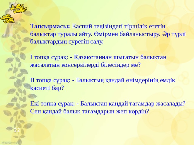 Тапсырмасы: Каспий теңізіндегі тіршілік ететін балықтар туралы айту. Өмірмен байланыстыру. Әр түрлі балықтардың суретін салу.   І топқа сұрақ: - Қазақстаннан шығатын балықтан жасалатын консервілерді білесіңдер ме?   ІІ топқа сұрақ: - Балықтың қандай өнімдерінің емдік қасиеті бар?  Екі топқа сұрақ: - Балықтан қандай тағамдар жасалады? Сен қандай балық тағамдарын жеп көрдің?