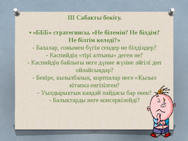 ІІІ Сабақты бекіту.   • «БББ» стратегиясы. «Не білемін? Не білдім? Не білгім келеді?»  - Балалар, сонымен бүгін сендер не білдіңдер?  - Каспийдің «тірі алтыны» деген не?  - Каспийдің байлығы неге дүние жүзіне әйгілі деп ойлайсыңдар?  - Бекіре, қызылбалық, қортпалар неге «Қызыл кітапқа енгізілген?  - Уылдырықтың қандай пайдасы бар екен?  - Балықтарды неге консервілейді?