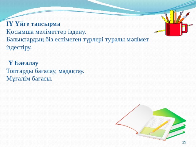 ІҮ Үйге тапсырма  Қосымша мәліметтер іздену.  Балықтардың біз естімеген түрлері туралы мәлімет іздестіру.  Ү Бағалау  Топтарды бағалау, мадақтау.  Мұғалім бағасы.