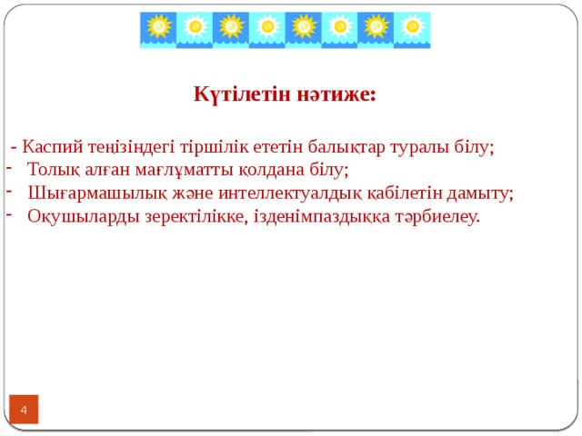 Күтілетін нәтиже:   - Каспий теңізіндегі тіршілік ететін балықтар туралы білу; Толық алған мағлұматты қолдана білу; Шығармашылық және интеллектуалдық қабілетін дамыту; Оқушыларды зеректілікке, ізденімпаздыққа тәрбиелеу.