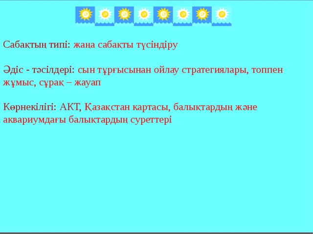 Сабақтың типі: жаңа сабақты түсіндіру Әдіс - тәсілдері: сын тұрғысынан ойлау стратегиялары, топпен жұмыс, сұрақ – жауап Көрнекілігі: АКТ, Қазақстан картасы, балықтардың және аквариумдағы балықтардың суреттері