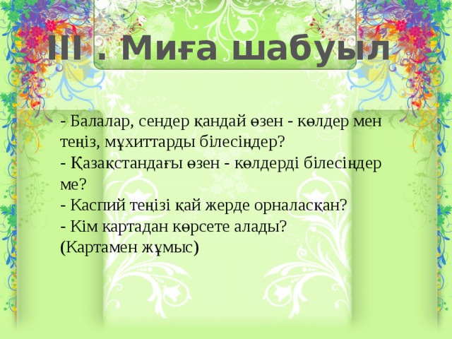 III . Миға шабуыл - Балалар, сендер қандай өзен - көлдер мен теңіз, мұхиттарды білесіңдер? - Қазақстандағы өзен - көлдерді білесіңдер ме? - Каспий теңізі қай жерде орналасқан? - Кім картадан көрсете алады? (Картамен жұмыс)