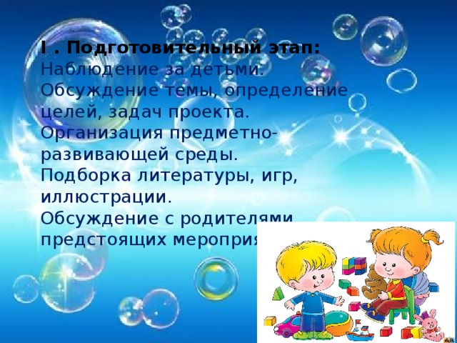 I . Подготовительный этап:  Наблюдение за детьми.  Обсуждение темы, определение целей, задач проекта.  Организация предметно-развивающей среды.  Подборка литературы, игр, иллюстрации.  Обсуждение с родителями предстоящих мероприятий.