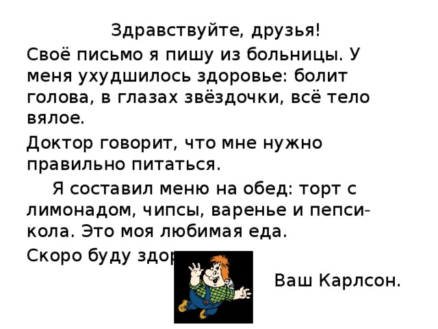 Здравствуйте, друзья! Своё письмо я пишу из больницы. У меня ухудшилось здоровье: болит голова, в глазах звёздочки, всё тело вялое. Доктор говорит, что мне нужно правильно питаться.    Я составил меню на обед: торт с лимонадом, чипсы, варенье и пепси-кола. Это моя любимая еда. Скоро буду здоров. Ваш Карлсон.