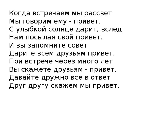 Когда встречаем мы рассвет  Мы говорим ему - привет.  С улыбкой солнце дарит, вслед  Нам посылая свой привет.  И вы запомните совет  Дарите всем друзьям привет.  При встрече через много лет  Вы скажете друзьям - привет.  Давайте дружно все в ответ  Друг другу скажем мы привет.