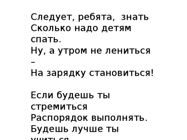 Следует, ребята, знать Сколько надо детям спать. Ну, а утром не лениться – На зарядку становиться!   Если будешь ты стремиться Распорядок выполнять. Будешь лучше ты учиться Лучше будешь отдыхать.