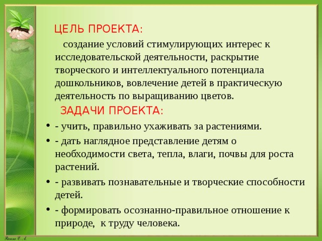 ЦЕЛЬ ПРОЕКТА:  создание условий стимулирующих интерес к исследовательской деятельности, раскрытие творческого и интеллектуального потенциала дошкольников, вовлечение детей в практическую деятельность по выращиванию цветов.  ЗАДАЧИ ПРОЕКТА: