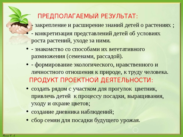 ПРЕДПОЛАГАЕМЫЙ РЕЗУЛЬТАТ: - закрепление и расширение знаний детей о растениях ; - конкретизация представлений детей об условиях роста растений, уходе за ними. - знакомство со способами их вегетативного размножения (семенами, рассадой). - формирование экологического, нравственного и личностного отношения к природе, к труду человека.  ПРОДУКТ ПРОЕКТНОЙ ДЕЯТЕЛЬНОСТИ: