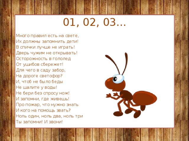 01, 02, 03… Много правил есть на свете, Их должны запомнить дети! В спички лучше не играть! Дверь чужим не открывать! Осторожность в гололед От ушибов сбережет! Для чего в саду забор, На дороге светофор? И, чтоб не было беды Не шалите у воды! Не бери без спросу нож! И запомни, где живешь! Про пожар, что нужно знать И кого на помощь звать? Ноль один, ноль два, ноль три Ты запомни! И звони!