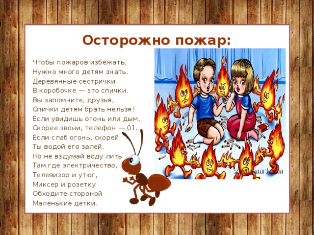 Осторожно пожар: Чтобы пожаров избежать, Нужно много детям знать. Деревянные сестрички В коробочке — это спички. Вы запомните, друзья, Спички детям брать нельзя! Если увидишь огонь или дым, Скорее звони, телефон — 01. Если слаб огонь, скорей Ты водой его залей. Но не вздумай воду лить Там где электричество, Телевизор и утюг, Миксер и розетку Обходите стороной Маленькие детки.