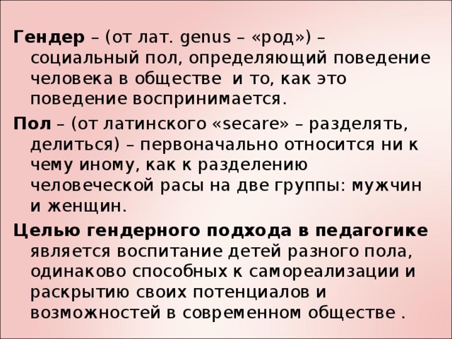 Гендер – (от лат. genus – « род») – социальный пол, определяющий поведение человека в обществе и то, как это поведение воспринимается. Пол  – (от латинского «secare» – разделять, делиться) – первоначально относится ни к чему иному, как к разделению человеческой расы на две группы: мужчин и женщин. Целью гендерного подхода в педагогике является воспитание детей разного пола, одинаково способных к самореализации и раскрытию своих потенциалов и возможностей в современном обществе .