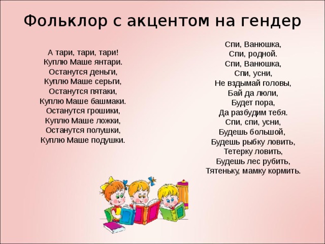 Фольклор с акцентом на гендер Спи, Ванюшка, Спи, родной. Спи, Ванюшка, Спи, усни, Не вздымай головы, Бай да люли, Будет пора, Да разбудим тебя. Спи, спи, усни, Будешь большой, Будешь рыбку ловить, Тетерку ловить, Будешь лес рубить, Тятеньку, мамку кормить. А тари, тари, тари! Куплю Маше янтари. Останутся деньги, Куплю Маше серьги, Останутся пятаки, Куплю Маше башмаки. Останутся грошики, Куплю Маше ложки, Останутся полушки, Куплю Маше подушки.