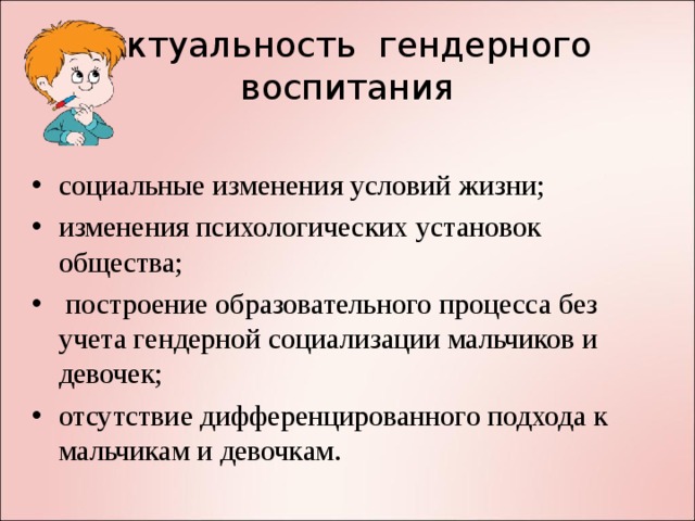 Актуальность гендерного  воспитания социальные изменения условий жизни; изменения психологических установок общества;  построение образовательного процесса без учета гендерной социализации мальчиков и девочек; отсутствие дифференцированного подхода к мальчикам и девочкам.