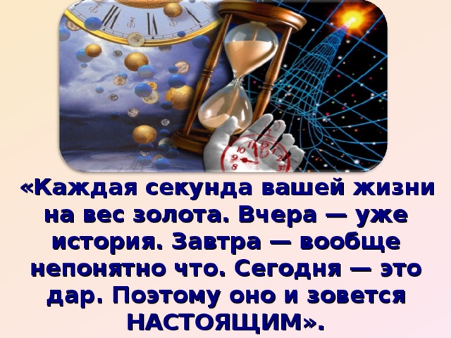 «Каждая секунда вашей жизни на вес золота. Вчера — уже история. Завтра — вообще непонятно что. Сегодня — это дар. Поэтому оно и зовется НАСТОЯЩИМ».    Древние говорили: «Находите время для…»