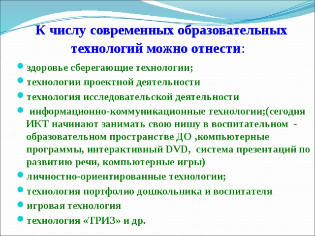 К числу современных образовательных технологий можно отнести : здоровье сберегающие технологии; технологии проектной деятельности технология исследовательской деятельности   информационно-коммуникационные технологии;(сегодня ИКТ начинают занимать свою нишу в воспитательном  -образовательном пространстве ДО ,компьютерные программы, интерактивный DVD,  система презентаций по развитию речи, компьютерные игры) личностно-ориентированные технологии; технология портфолио дошкольника и воспитателя игровая технология технология «ТРИЗ» и др.                