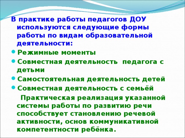 В практике работы педагогов ДОУ используются следующие формы работы по видам образовательной деятельности: Режимные моменты Совместная деятельность педагога с детьми Самостоятельная деятельность детей Совместная деятельность с семьёй  Практическая реализация указанной системы работы по развитию речи способствует становлению речевой активности, основ коммуникативной компетентности ребёнка.