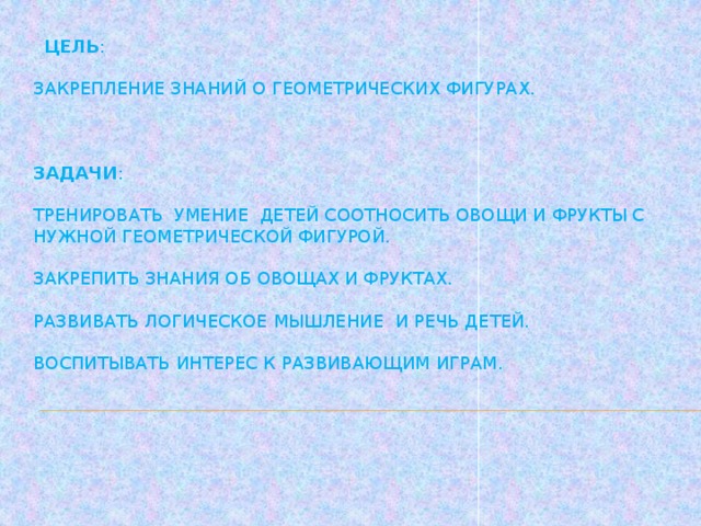 Цель :   закрепление знаний о геометрических фигурах.     Задачи :   Тренировать умение детей соотносить овощи и фрукты с нужной геометрической фигурой.   Закрепить знания об овощах и фруктах.   Развивать логическое мышление и речь детей.   Воспитывать интерес к развивающим играм.