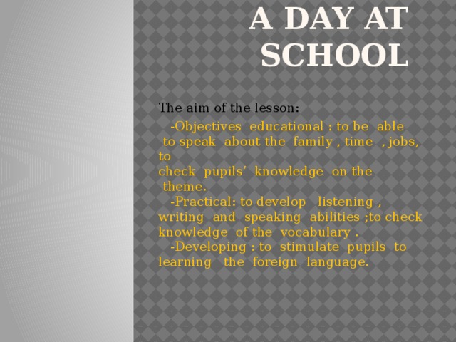 A day at school   The aim of the lesson:  -Objectives  educational : to be  able  to speak  about the  family , time  , jobs, to  check  pupils’  knowledge  on the  theme.  -Practical: to develop   listening , writing  and  speaking  abilities ;to check  knowledge  of the  vocabulary .  -Developing : to  stimulate  pupils  to learning   the  foreign  language.