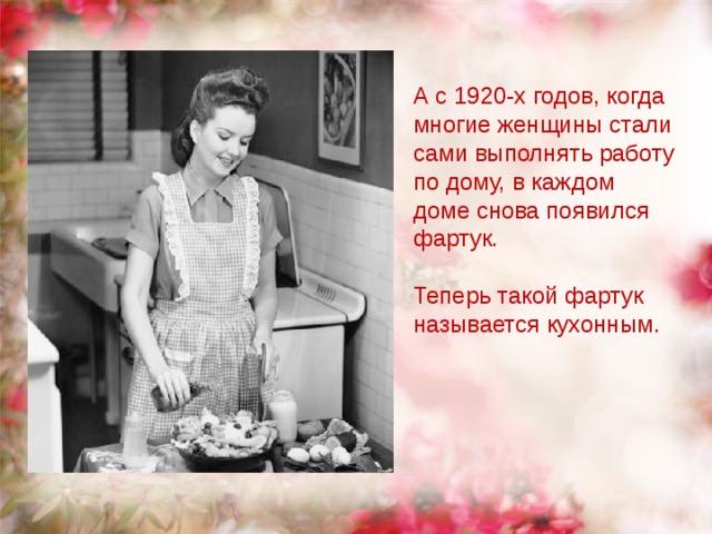 А с 1920-х годов, когда многие женщины стали сами выполнять работу по дому, в каждом доме снова появился фартук.     Теперь такой фартук называется кухонным. 