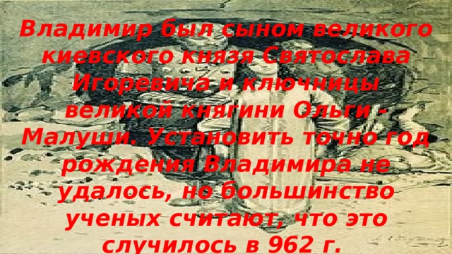 Владимир был сыном великого киевского князя Святослава Игоревича и ключницы великой княгини Ольги - Малуши. Установить точно год рождения Владимира не удалось, но большинство ученых считают, что это случилось в 962 г.