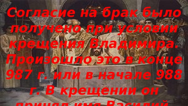 Согласие на брак было получено при условии крещения Владимира. Произошло это в конце 987 г. или в начале 988 г. В крещении он принял имя Василий.