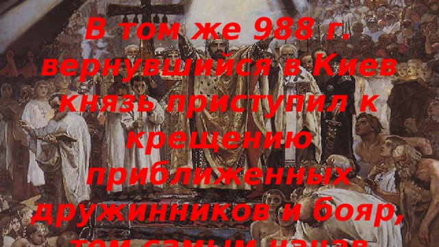 В том же 988 г. вернувшийся в Киев князь приступил к крещению приближенных дружинников и бояр, тем самым начав процесс христианизации Руси.
