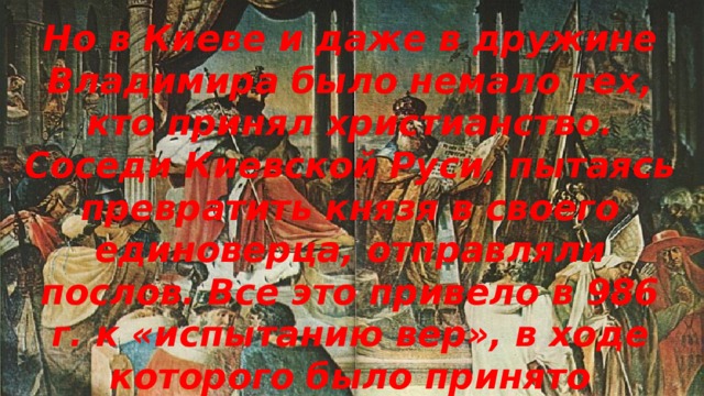 Но в Киеве и даже в дружине Владимира было немало тех, кто принял христианство. Соседи Киевской Руси, пытаясь превратить князя в своего единоверца, отправляли послов. Все это привело в 986 г. к «испытанию вер», в ходе которого было принято христианство восточного образца.