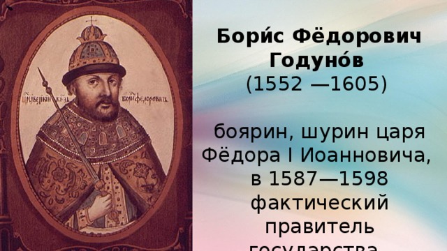 Бори́с Фёдорович Годуно́в (1552 —1605)  боярин, шурин царя Фёдора I Иоанновича, в 1587—1598 фактический правитель государства, с 1598 года — русский царь.
