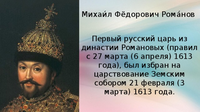 Михаи́л Фёдорович Рома́нов Первый русский царь из династии Романовых (правил с 27 марта (6 апреля) 1613 года), был избран на царствование Земским собором 21 февраля (3 марта) 1613 года.