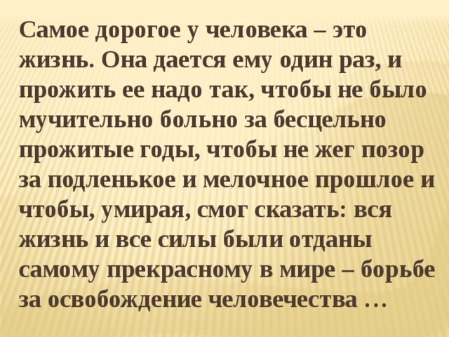 Самое дорогое у человека – это жизнь. Она дается ему один раз, и прожить ее надо так, чтобы не было мучительно больно за бесцельно прожитые годы, чтобы не жег позор за подленькое и мелочное прошлое и чтобы, умирая, смог сказать: вся жизнь и все силы были отданы самому прекрасному в мире – борьбе за освобождение человечества …      