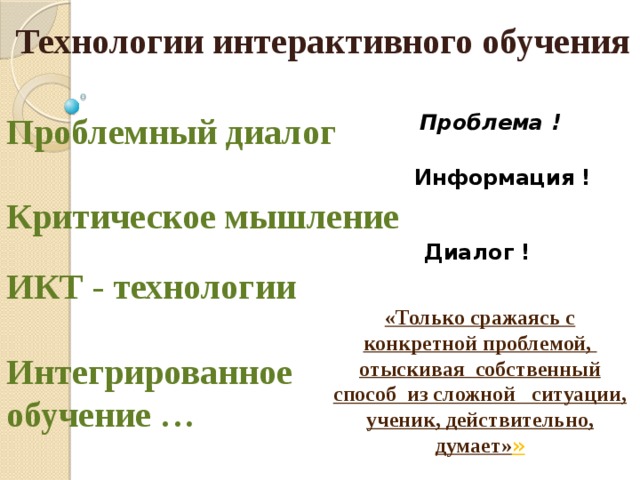 Технологии интерактивного обучения Проблемный диалог  Проблема !  Информация !  Критическое мышление Диалог ! ИКТ - технологии «Только сражаясь с конкретной проблемой, отыскивая собственный способ из сложной ситуации, ученик, действительно, думает» » Интегрированное обучение …