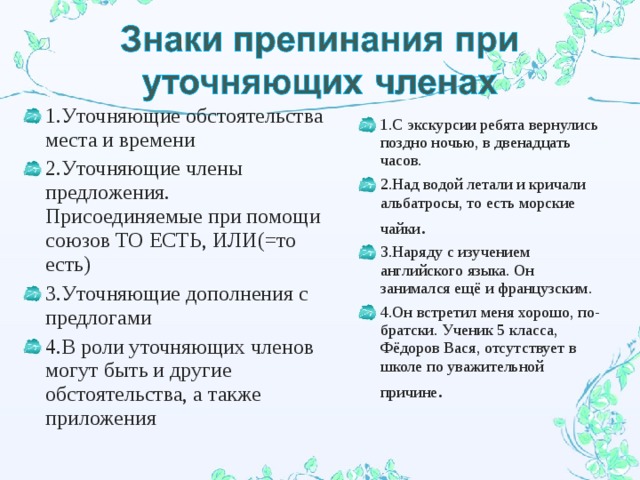 1.Уточняющие обстоятельства места и времени 2.Уточняющие члены предложения. Присоединяемые при помощи союзов ТО ЕСТЬ, ИЛИ(=то есть) 3.Уточняющие дополнения с предлогами 4.В роли уточняющих членов могут быть и другие обстоятельства, а также приложения 1.С экскурсии ребята вернулись поздно ночью, в двенадцать часов. 2.Над водой летали и кричали альбатросы, то есть морские чайки . 3.Наряду с изучением английского языка. Он занимался ещё и французским. 4.Он встретил меня хорошо, по-братски. Ученик 5 класса, Фёдоров Вася, отсутствует в школе по уважительной причине .