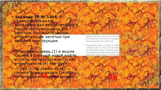 ВАРИАНТ 4 ВАРИАНТ 5 Задание 10 № 5204.  В приведённых ниже предложениях из прочитанного текста пронумерованы все запятые. Выпишите цифры, обозначающие запятые при вводной конструкции.   Отворилась дверь,(1) и вошла Оксана в длинной новой кофте в стиле «ретро»,(2) или,(3) как она называла,(4) «ретрухи». — Пап,(5) ну скажи ей,(6) — громко пожаловалась Оксана. — Чего она мне нервы мотает? Задание 10 № 5151.  В приведённых ниже предложениях из прочитанного текста пронумерованы все запятые. Выпишите цифры, обозначающие запятые при вводной конструкции. Проводив маму с отцом в очередную командировку,(1) мы с бабушкой тут же,(2) как заговорщики,(3) собирались на экстренный совет. Невысокая,(4) сухонькая,(5) с коротко подстриженными волосами,(6) бабушка напоминала озорного мальчишку. А этот мальчишка,(7) как говорили,(8) сильно смахивал на меня. 34 78