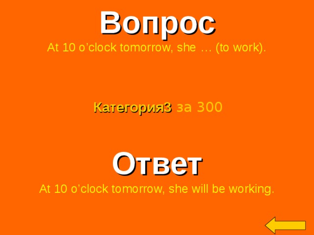 Вопрос At 10 o’clock tomorrow, she … (to work). Категория3  за 300 Ответ At 10 o’clock tomorrow, she will be working. Welcome to Power Jeopardy   © Don Link, Indian Creek School, 2004 You can easily customize this template to create your own Jeopardy game. Simply follow the step-by-step instructions that appear on Slides 1-3. 2