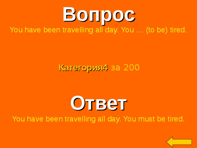 Вопрос You have been travelling all day. You … (to be) tired. Категория4  за 200 Ответ You have been travelling all day. You must be tired. Welcome to Power Jeopardy   © Don Link, Indian Creek School, 2004 You can easily customize this template to create your own Jeopardy game. Simply follow the step-by-step instructions that appear on Slides 1-3. 2