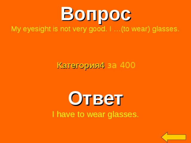 Вопрос My eyesight is not very good. I …(to wear) glasses. Категория4  за 400 Ответ I have to wear glasses. Welcome to Power Jeopardy   © Don Link, Indian Creek School, 2004 You can easily customize this template to create your own Jeopardy game. Simply follow the step-by-step instructions that appear on Slides 1-3. 2