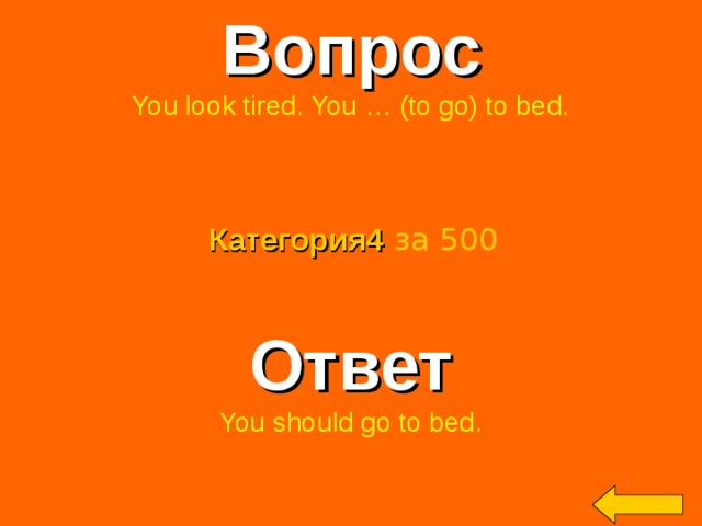 Вопрос You look tired. You … (to go) to bed. Категория4  за 500 Ответ You should go to bed. Welcome to Power Jeopardy   © Don Link, Indian Creek School, 2004 You can easily customize this template to create your own Jeopardy game. Simply follow the step-by-step instructions that appear on Slides 1-3. 2