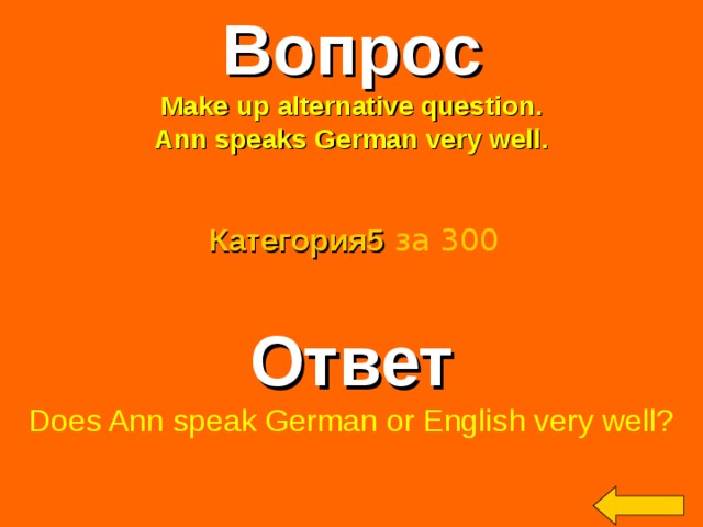Вопрос Make up alternative question. Ann speaks German very well. Категория5  за 300 Ответ Does Ann speak German or English very well? Welcome to Power Jeopardy   © Don Link, Indian Creek School, 2004 You can easily customize this template to create your own Jeopardy game. Simply follow the step-by-step instructions that appear on Slides 1-3. 2