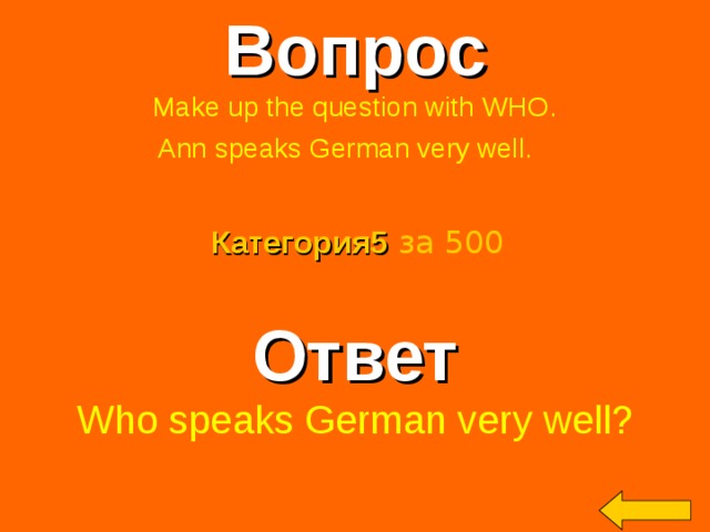 Вопрос Make up the question with WHO. Ann speaks German very well.  Категория5  за 500 Ответ Who speaks German very well? Welcome to Power Jeopardy   © Don Link, Indian Creek School, 2004 You can easily customize this template to create your own Jeopardy game. Simply follow the step-by-step instructions that appear on Slides 1-3. 2