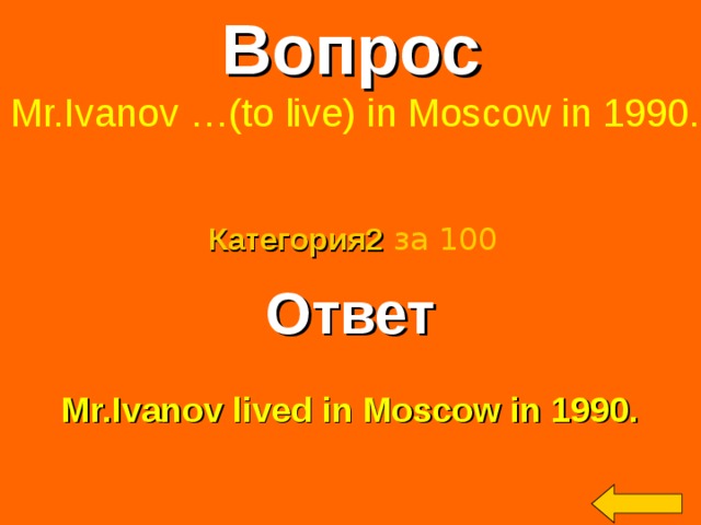Вопрос  Mr.Ivanov …(to live) in Moscow in 1990. Категория2  за 100 Ответ  Mr.Ivanov lived in Moscow in 1990. Welcome to Power Jeopardy   © Don Link, Indian Creek School, 2004 You can easily customize this template to create your own Jeopardy game. Simply follow the step-by-step instructions that appear on Slides 1-3. 2