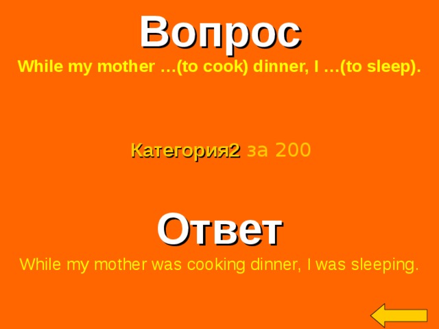 Вопрос While my mother …(to cook) dinner, I …(to sleep).  Категория2  за 200 Ответ While my mother was cooking dinner, I was sleeping. Welcome to Power Jeopardy   © Don Link, Indian Creek School, 2004 You can easily customize this template to create your own Jeopardy game. Simply follow the step-by-step instructions that appear on Slides 1-3. 2