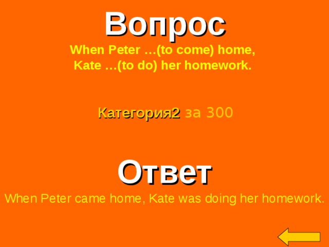 Вопрос When Peter …(to come) home, Kate …(to do) her homework.  Категория2  за 300 Ответ When Peter came home, Kate was doing her homework. Welcome to Power Jeopardy   © Don Link, Indian Creek School, 2004 You can easily customize this template to create your own Jeopardy game. Simply follow the step-by-step instructions that appear on Slides 1-3. 2