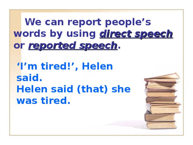 We can report people’s words by using direct speech or reported speech .  ‘ I’m tired!’, Helen said. Helen said (that) she was tired.