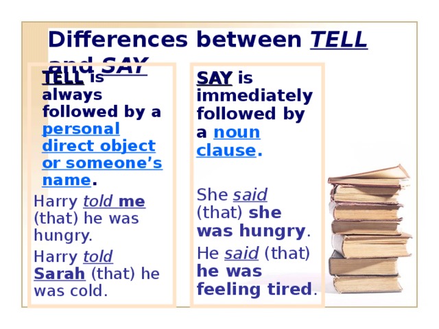 Differences between TELL and SAY TELL is always followed by a personal direct object or someone’s name . TELL is always followed by a personal direct object or someone’s name . SAY is immediately followed by a  noun clause . Harry told  me (that) he was hungry. Harry told  Sarah (that) he was cold. She said  (that) she was hungry . He said (that) he was feeling tired .
