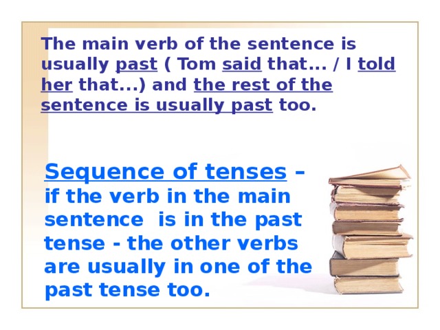 The main verb of the sentence is usually past ( Tom said that... / I told her that...) and the rest of the sentence is usually past too. Sequence of tenses – if the verb in the main sentence is in the past tense - the other verbs are usually in one of the past tense too.