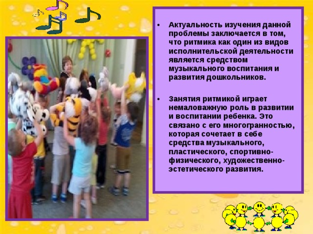   Актуальность изучения данной проблемы заключается в том, что ритмика как один из видов исполнительской деятельности является средством музыкального воспитания и развития дошкольников.