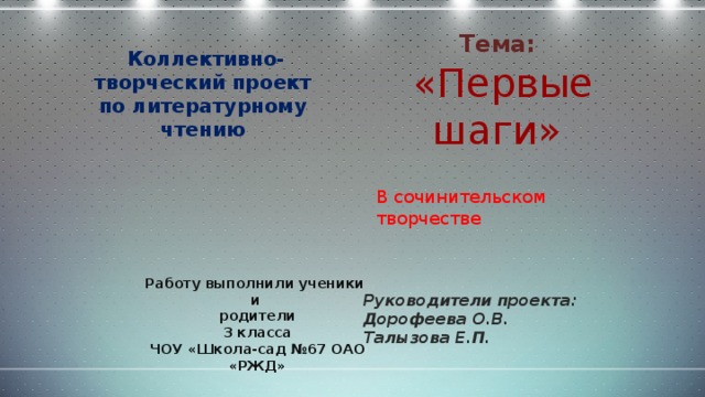 Тема:  Коллективно-творческий проект по литературному чтению  «Первые шаги» В сочинительском творчестве Работу выполнили ученики и родители 3 класса ЧОУ «Школа-сад №67 ОАО «РЖД» Руководители проекта: Дорофеева О.В. Талызова Е.П.