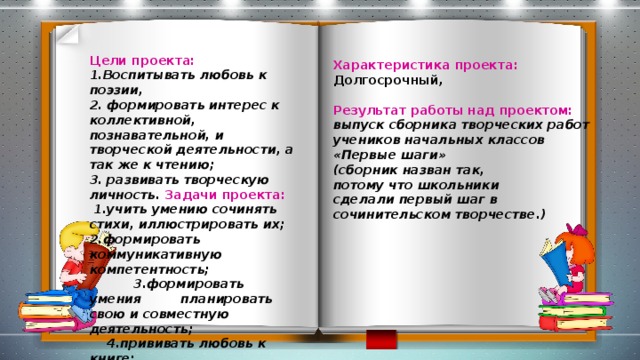 Цели проекта: 1.Воспитывать любовь к поэзии, 2. формировать интерес к коллективной, познавательной, и творческой деятельности, а так же к чтению;  3.  развивать творческую личность. Задачи проекта:  1.учить умению сочинять стихи, иллюстрировать их; 2.формировать коммуникативную компетентность;  3.формировать умения планировать свою и совместную деятельность;  4.прививать любовь к книге;  5. привлечь родителей к совместному творчеству.  Характеристика проекта: Долгосрочный,  Результат работы над проектом:  выпуск сборника творческих работ учеников начальных классов «Первые шаги» (сборник назван так, потому что школьники сделали первый шаг в   сочинительском творчестве.)