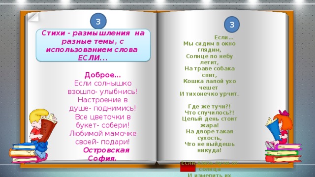 3 3 Стихи - размышления на разные темы, с использованием слова ЕСЛИ...  Если… Мы сидим в окно глядим, Солнце по небу летит, На траве собака спит, Кошка лапой ухо чешет И тихонечко урчит.  Где же тучи?! Что случилось?! Целый день стоит жара! На дворе такая сухость, Что не выйдешь никуда!  Если взять лучи от солнца И измерить их длину, То окажется, что окна Наши смотрят в глубину!  Зырянов Георгий Доброе… Если солнышко взошло- улыбнись! Настроение в душе- поднимись! Все цветочки в букет- собери! Любимой мамочке своей- подари!  Островская София.