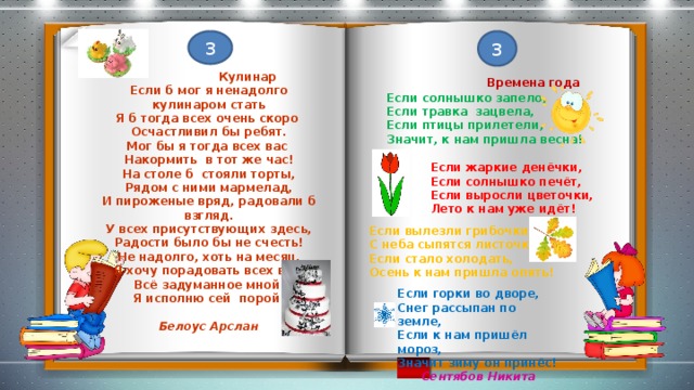 3 3  Времена года  Кулинар Если солнышко запело, Если б мог я ненадолго кулинаром стать Если травка зацвела, Я б тогда всех очень скоро Если птицы прилетели, Осчастливил бы ребят. Мог бы я тогда всех вас Значит, к нам пришла весна! Накормить в тот же час! На столе б стояли торты, Рядом с ними мармелад, И пироженые вряд, радовали б взгляд. У всех присутствующих здесь, Радости было бы не счесть! Не надолго, хоть на месяц, Я хочу порадовать всех вас, Всё задуманное мной Я исполню сей порой! Белоус Арслан Если жаркие денёчки, Если солнышко печёт, Если выросли цветочки, Лето к нам уже идёт! Если вылезли грибочки, С неба сыпятся листочки, Если стало холодать, Осень к нам пришла опять! Если горки во дворе, Снег рассыпан по земле, Если к нам пришёл мороз, Значит зиму он принёс!  Сентябов Никита